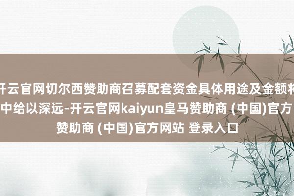 开云官网切尔西赞助商召募配套资金具体用途及金额将在重组论评话中给以深远-开云官网kaiyun皇马赞助商 (中国)官方网站 登录入口