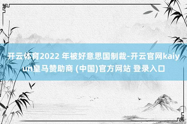 开云体育2022 年被好意思国制裁-开云官网kaiyun皇马赞助商 (中国)官方网站 登录入口