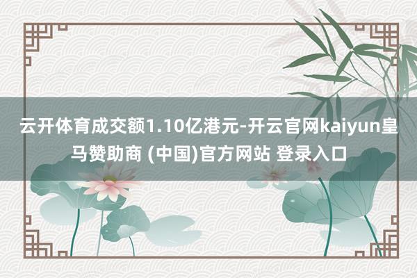 云开体育成交额1.10亿港元-开云官网kaiyun皇马赞助商 (中国)官方网站 登录入口