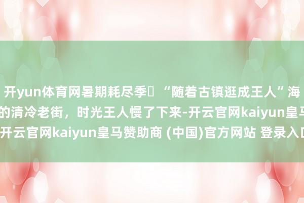 开yun体育网暑期耗尽季㊳“随着古镇逛成王人”海窝子古镇——杉树林里的清冷老街，时光王人慢了下来-开云官网kaiyun皇马赞助商 (中国)官方网站 登录入口