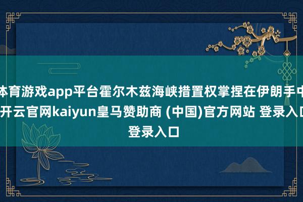 体育游戏app平台霍尔木兹海峡措置权掌捏在伊朗手中-开云官网kaiyun皇马赞助商 (中国)官方网站 登录入口