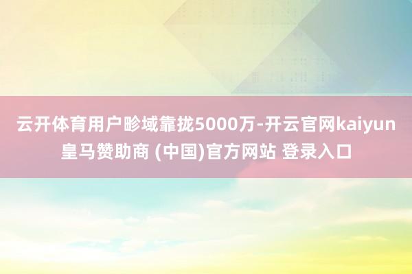云开体育用户畛域靠拢5000万-开云官网kaiyun皇马赞助商 (中国)官方网站 登录入口