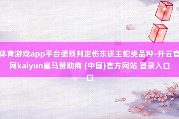 体育游戏app平台亟须判定伤东谈主蛇类品种-开云官网kaiyun皇马赞助商 (中国)官方网站 登录入口