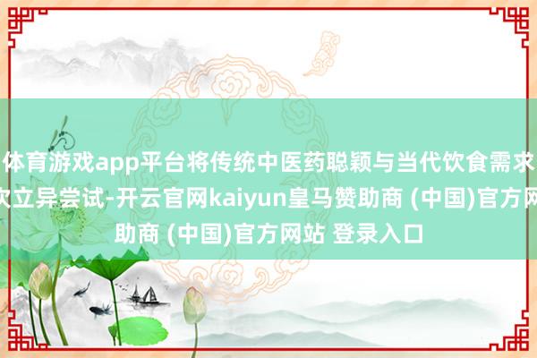 体育游戏app平台将传统中医药聪颖与当代饮食需求相鸠合的一次立异尝试-开云官网kaiyun皇马赞助商 (中国)官方网站 登录入口