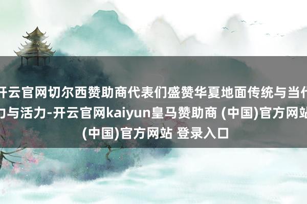 开云官网切尔西赞助商代表们盛赞华夏地面传统与当代交汇的魔力与活力-开云官网kaiyun皇马赞助商 (中国)官方网站 登录入口