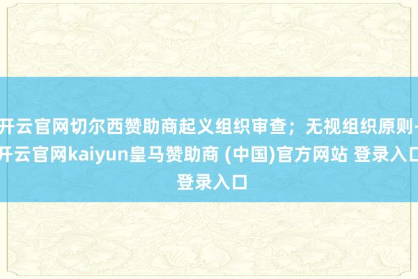 开云官网切尔西赞助商起义组织审查;无视组织原则-开云官网kaiyun皇马赞助商 (中国)官方网站 登录入口