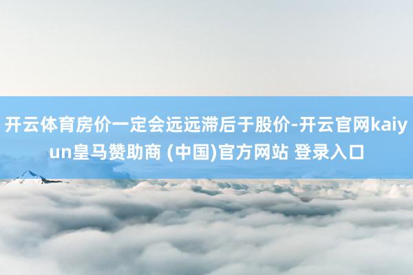 开云体育房价一定会远远滞后于股价-开云官网kaiyun皇马赞助商 (中国)官方网站 登录入口