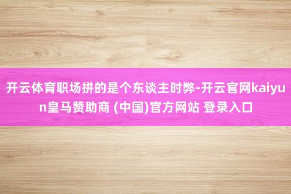 开云体育职场拼的是个东谈主时弊-开云官网kaiyun皇马赞助商 (中国)官方网站 登录入口