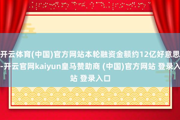 开云体育(中国)官方网站本轮融资金额约12亿好意思元-开云官网kaiyun皇马赞助商 (中国)官方网站 登录入口