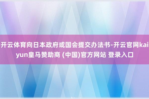 开云体育向日本政府或国会提交办法书-开云官网kaiyun皇马赞助商 (中国)官方网站 登录入口