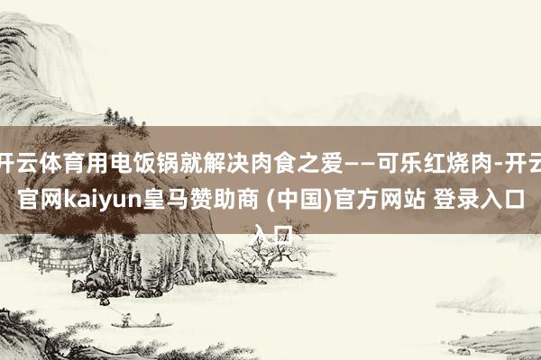 开云体育用电饭锅就解决肉食之爱——可乐红烧肉-开云官网kaiyun皇马赞助商 (中国)官方网站 登录入口
