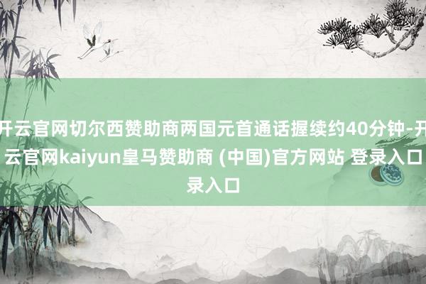 开云官网切尔西赞助商两国元首通话握续约40分钟-开云官网kaiyun皇马赞助商 (中国)官方网站 登录入口