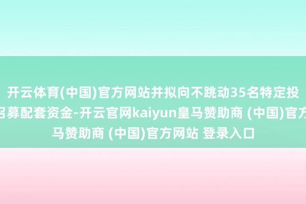 开云体育(中国)官方网站并拟向不跳动35名特定投资者刊行股份召募配套资金-开云官网kaiyun皇马赞助商 (中国)官方网站 登录入口