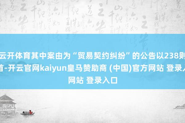 云开体育其中案由为“贸易契约纠纷”的公告以238则居首-开云官网kaiyun皇马赞助商 (中国)官方网站 登录入口