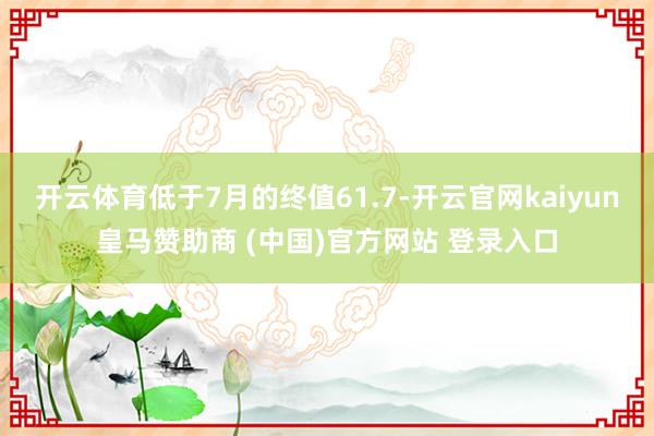 开云体育低于7月的终值61.7-开云官网kaiyun皇马赞助商 (中国)官方网站 登录入口