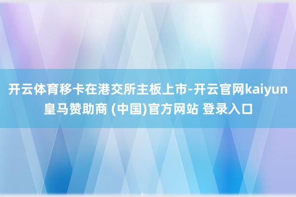 开云体育移卡在港交所主板上市-开云官网kaiyun皇马赞助商 (中国)官方网站 登录入口