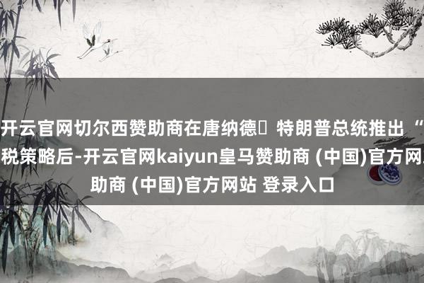 开云官网切尔西赞助商在唐纳德・特朗普总统推出 “清静日” 关税策略后-开云官网kaiyun皇马赞助商 (中国)官方网站 登录入口