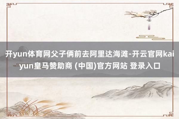 开yun体育网父子俩前去阿里达海滩-开云官网kaiyun皇马赞助商 (中国)官方网站 登录入口