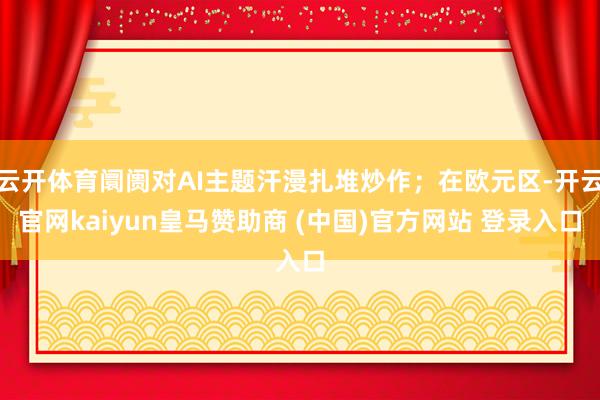 云开体育阛阓对AI主题汗漫扎堆炒作；在欧元区-开云官网kaiyun皇马赞助商 (中国)官方网站 登录入口