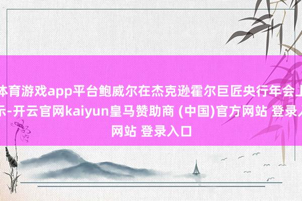 体育游戏app平台鲍威尔在杰克逊霍尔巨匠央行年会上默示-开云官网kaiyun皇马赞助商 (中国)官方网站 登录入口