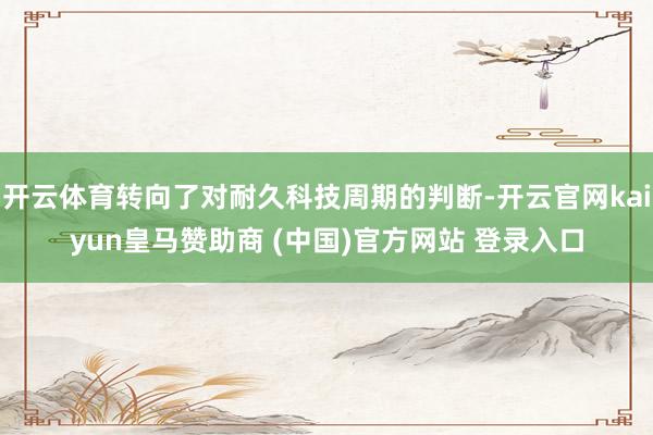 开云体育转向了对耐久科技周期的判断-开云官网kaiyun皇马赞助商 (中国)官方网站 登录入口