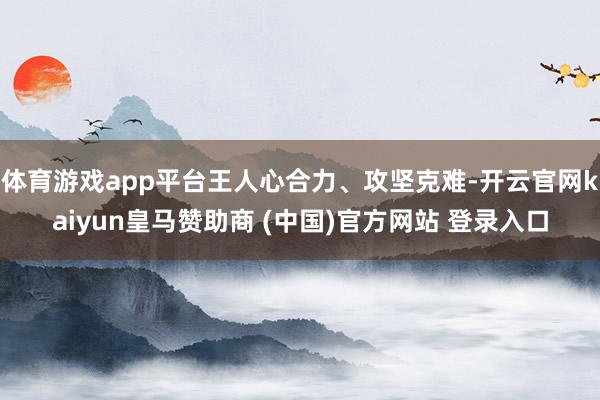 体育游戏app平台王人心合力、攻坚克难-开云官网kaiyun皇马赞助商 (中国)官方网站 登录入口