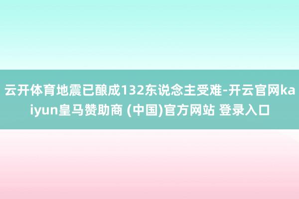 云开体育地震已酿成132东说念主受难-开云官网kaiyun皇马赞助商 (中国)官方网站 登录入口