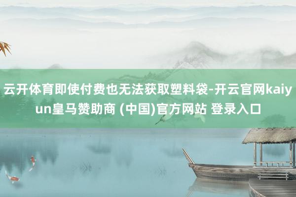 云开体育即使付费也无法获取塑料袋-开云官网kaiyun皇马赞助商 (中国)官方网站 登录入口