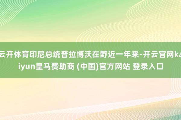 云开体育印尼总统普拉博沃在野近一年来-开云官网kaiyun皇马赞助商 (中国)官方网站 登录入口