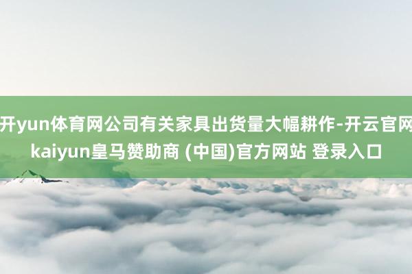 开yun体育网公司有关家具出货量大幅耕作-开云官网kaiyun皇马赞助商 (中国)官方网站 登录入口