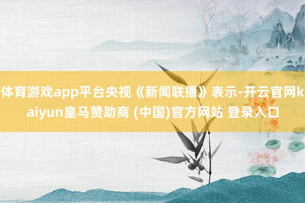 体育游戏app平台央视《新闻联播》表示-开云官网kaiyun皇马赞助商 (中国)官方网站 登录入口