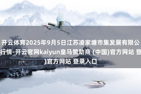 开云体育2025年9月5日江苏凌家塘市集发展有限公司价钱行情-开云官网kaiyun皇马赞助商 (中国)官方网站 登录入口