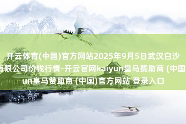 开云体育(中国)官方网站2025年9月5日武汉白沙洲农副家具大商场有限公司价钱行情-开云官网kaiyun皇马赞助商 (中国)官方网站 登录入口
