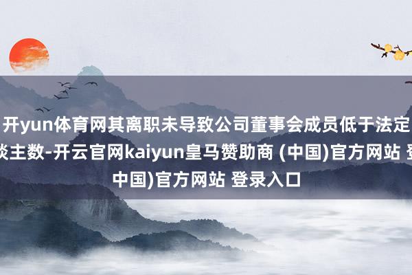开yun体育网其离职未导致公司董事会成员低于法定最低东谈主数-开云官网kaiyun皇马赞助商 (中国)官方网站 登录入口