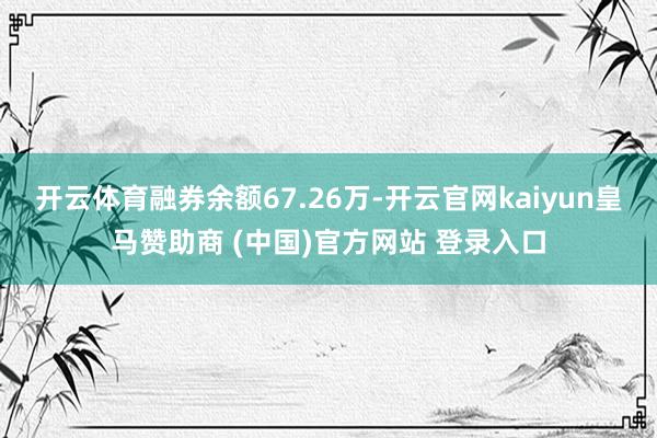 开云体育融券余额67.26万-开云官网kaiyun皇马赞助商 (中国)官方网站 登录入口