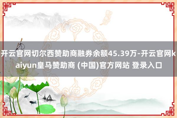 开云官网切尔西赞助商融券余额45.39万-开云官网kaiyun皇马赞助商 (中国)官方网站 登录入口