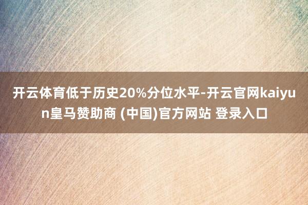 开云体育低于历史20%分位水平-开云官网kaiyun皇马赞助商 (中国)官方网站 登录入口