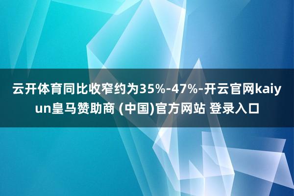 云开体育同比收窄约为35%-47%-开云官网kaiyun皇马赞助商 (中国)官方网站 登录入口