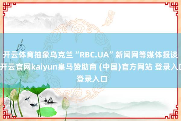 开云体育抽象乌克兰“RBC.UA”新闻网等媒体报谈-开云官网kaiyun皇马赞助商 (中国)官方网站 登录入口