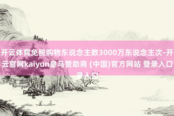 开云体育免税购物东说念主数3000万东说念主次-开云官网kaiyun皇马赞助商 (中国)官方网站 登录入口