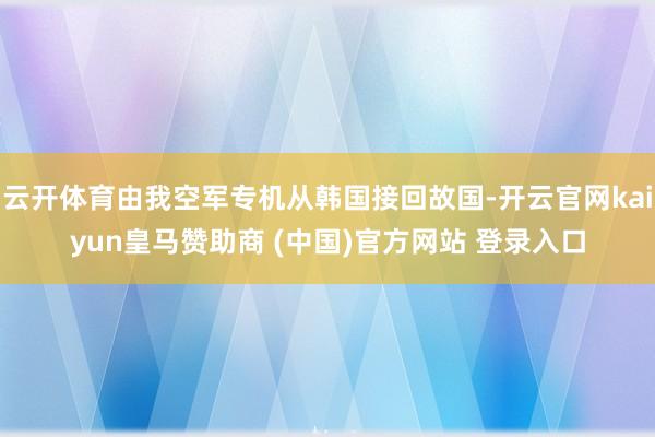 云开体育由我空军专机从韩国接回故国-开云官网kaiyun皇马赞助商 (中国)官方网站 登录入口