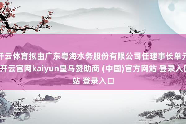 开云体育拟由广东粤海水务股份有限公司任理事长单元-开云官网kaiyun皇马赞助商 (中国)官方网站 登录入口
