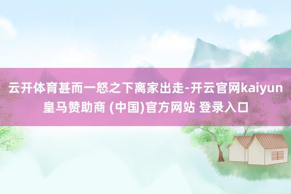 云开体育甚而一怒之下离家出走-开云官网kaiyun皇马赞助商 (中国)官方网站 登录入口