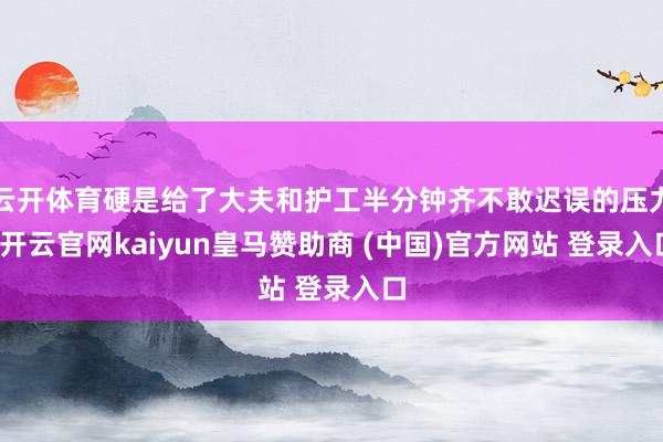 云开体育硬是给了大夫和护工半分钟齐不敢迟误的压力-开云官网kaiyun皇马赞助商 (中国)官方网站 登录入口