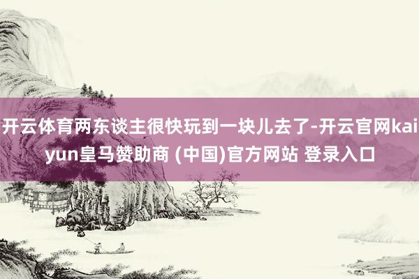 开云体育两东谈主很快玩到一块儿去了-开云官网kaiyun皇马赞助商 (中国)官方网站 登录入口